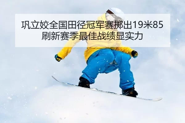 巩立姣全国田径冠军赛掷出19米85 刷新赛季最佳战绩显实力